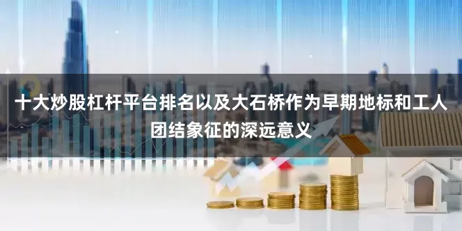 十大炒股杠杆平台排名以及大石桥作为早期地标和工人团结象征的深远意义