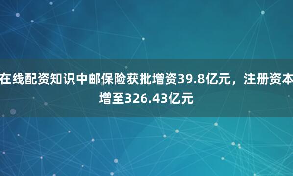 在线配资知识中邮保险获批增资39.8亿元，注册资本增至326.43亿元