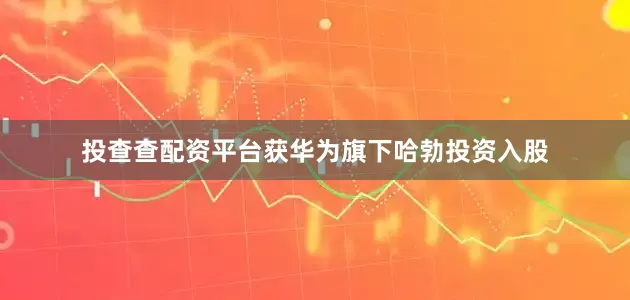 投查查配资平台获华为旗下哈勃投资入股