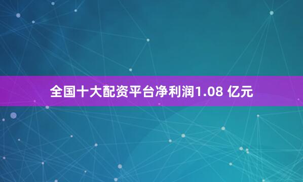 全国十大配资平台净利润1.08 亿元
