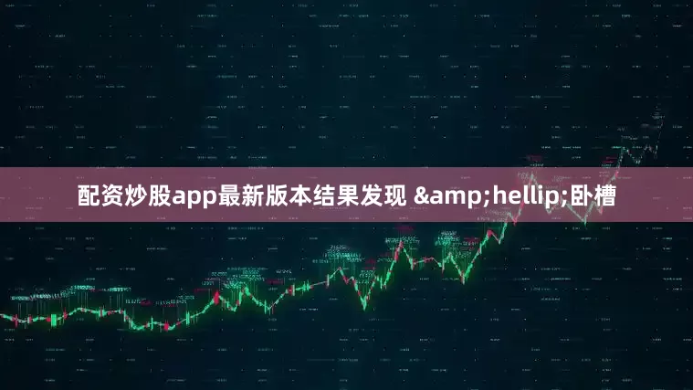 配资炒股app最新版本结果发现 &hellip;卧槽