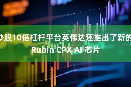 炒股10倍杠杆平台英伟达还推出了新的 Rubin CPX AI 芯片