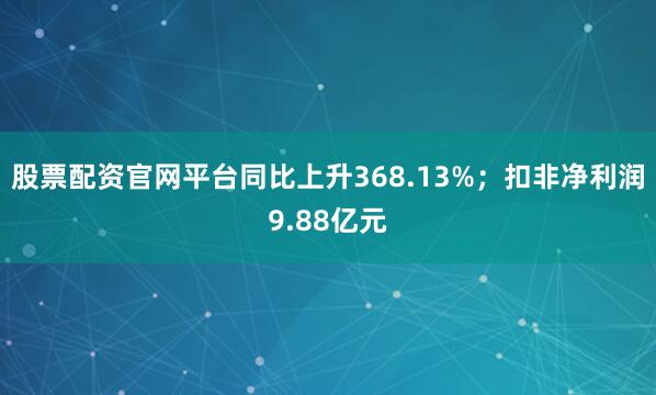股票配资官网平台同比上升368.13%；扣非净利润9.88亿元