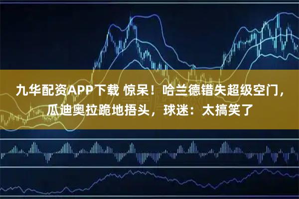 九华配资APP下载 惊呆!哈兰德错失超级空门,瓜迪奥拉跪地捂头,球迷:太搞笑了