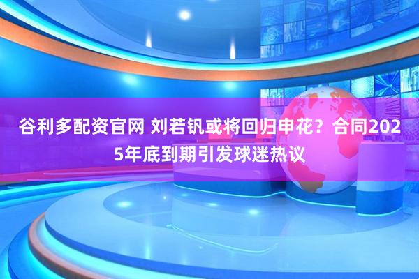 谷利多配资官网 刘若钒或将回归申花?合同2025年底到期引发球迷热议