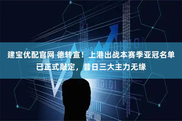 建宝优配官网 德转宣!上港出战本赛季亚冠名单已正式敲定,昔日三大主力无缘