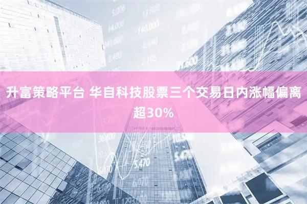 升富策略平台 华自科技股票三个交易日内涨幅偏离超30%