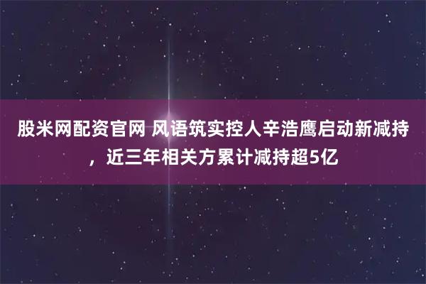 股米网配资官网 风语筑实控人辛浩鹰启动新减持，近三年相关方累计减持超5亿