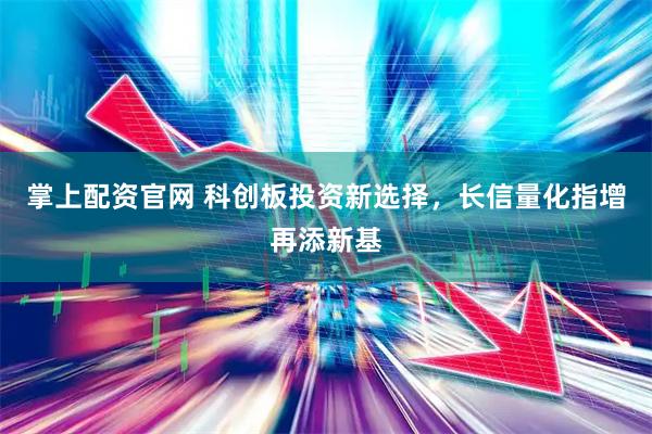 掌上配资官网 科创板投资新选择，长信量化指增再添新基