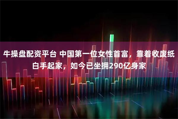 牛操盘配资平台 中国第一位女性首富,靠着收废纸白手起家,如今已坐拥290亿身家