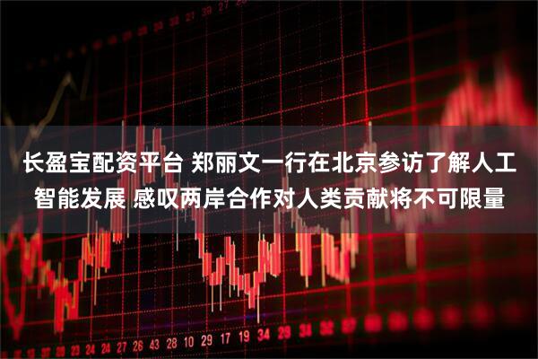 长盈宝配资平台 郑丽文一行在北京参访了解人工智能发展 感叹两岸合作对人类贡献将不可限量