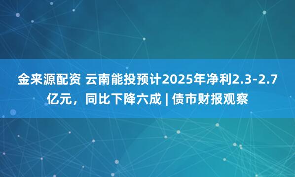 金来源配资 云南能投预计2025年净利2.3-2.7亿元，同比下降六成 | 债市财报观察