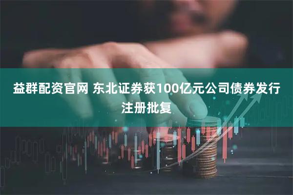 益群配资官网 东北证券获100亿元公司债券发行注册批复