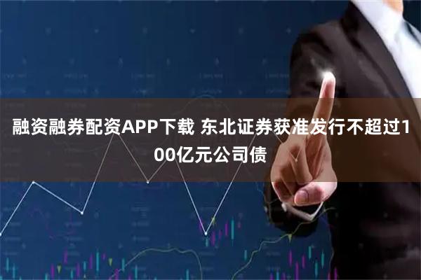 融资融券配资APP下载 东北证券获准发行不超过100亿元公司债