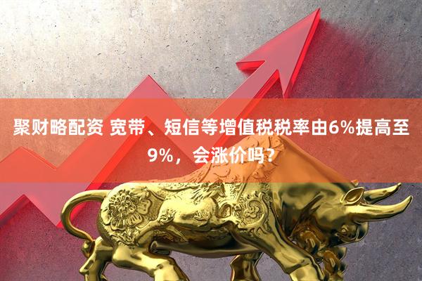聚财略配资 宽带、短信等增值税税率由6%提高至9%，会涨价吗？