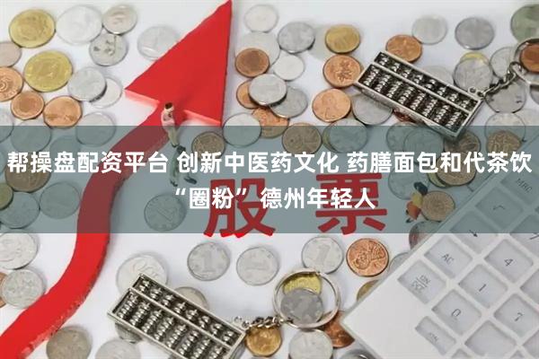 帮操盘配资平台 创新中医药文化 药膳面包和代茶饮 “圈粉” 德州年轻人