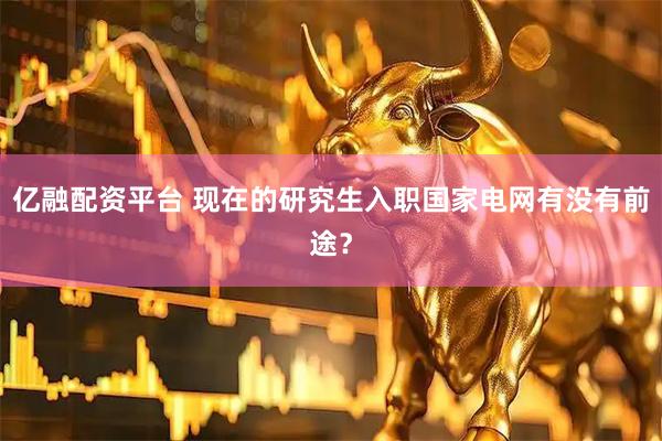 亿融配资平台 现在的研究生入职国家电网有没有前途？