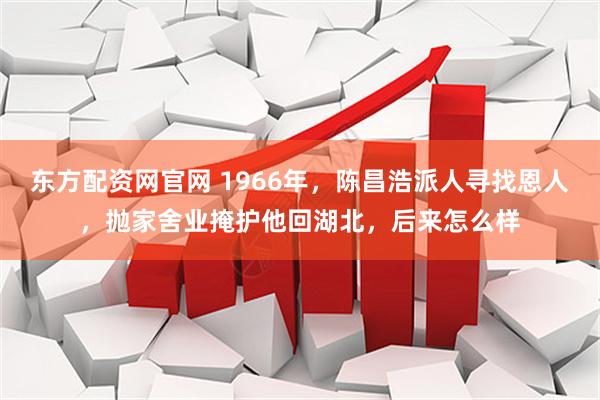 东方配资网官网 1966年，陈昌浩派人寻找恩人，抛家舍业掩护他回湖北，后来怎么样