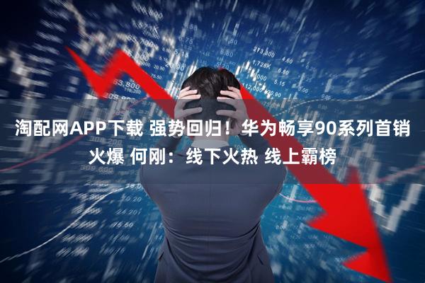 淘配网APP下载 强势回归!华为畅享90系列首销火爆 何刚:线下火热 线上霸榜
