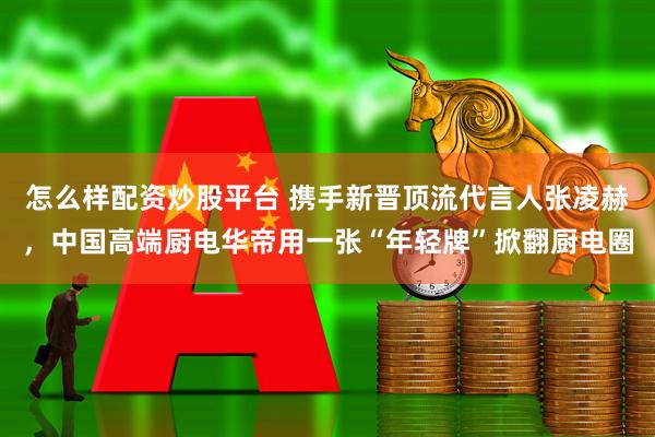 怎么样配资炒股平台 携手新晋顶流代言人张凌赫，中国高端厨电华帝用一张“年轻牌”掀翻厨电圈