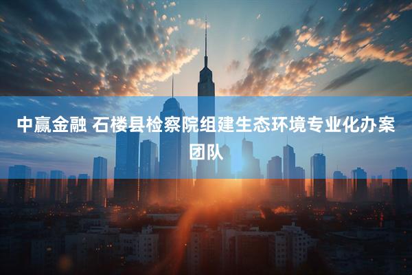 中赢金融 石楼县检察院组建生态环境专业化办案团队