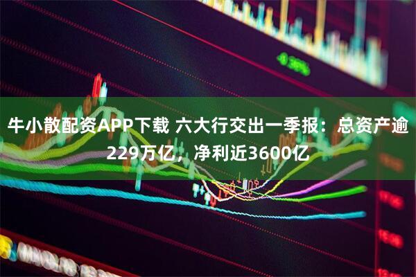 牛小散配资APP下载 六大行交出一季报：总资产逾229万亿，净利近3600亿