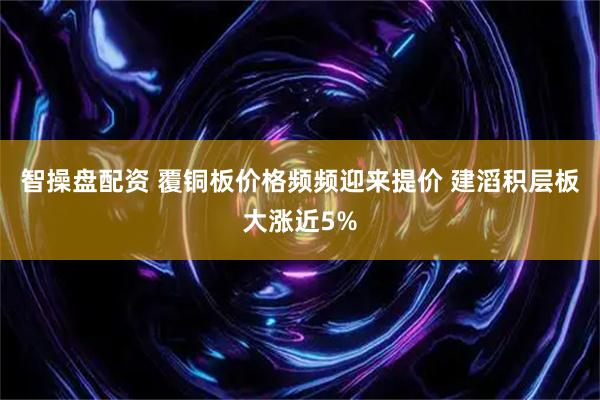 智操盘配资 覆铜板价格频频迎来提价 建滔积层板大涨近5%